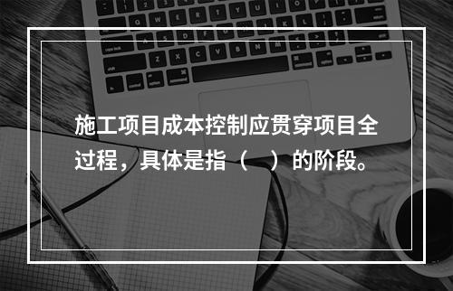 施工项目成本控制应贯穿项目全过程，具体是指（　）的阶段。