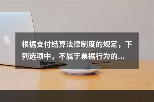 根据支付结算法律制度的规定，下列选项中，不属于票据行为的是（