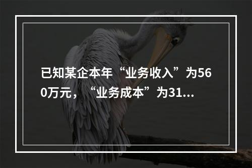 已知某企本年“业务收入”为560万元，“业务成本”为310万