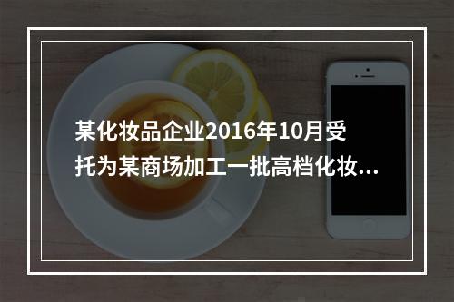 某化妆品企业2016年10月受托为某商场加工一批高档化妆品，