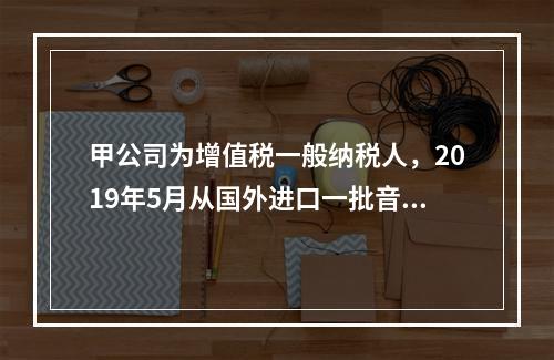 甲公司为增值税一般纳税人，2019年5月从国外进口一批音响，