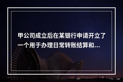 甲公司成立后在某银行申请开立了一个用于办理日常转账结算和现金