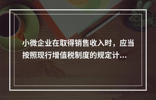 小微企业在取得销售收入时，应当按照现行增值税制度的规定计算应