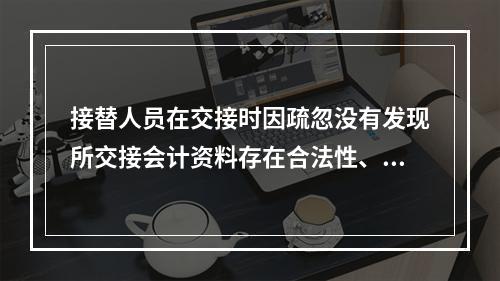 接替人员在交接时因疏忽没有发现所交接会计资料存在合法性、真实