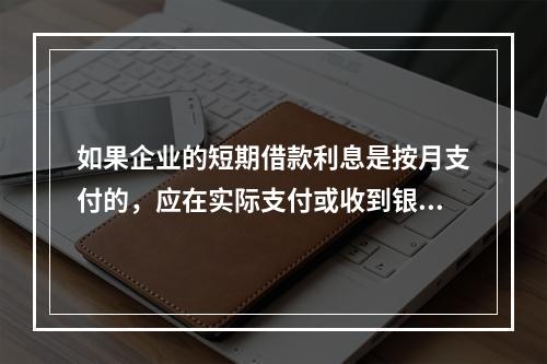 如果企业的短期借款利息是按月支付的，应在实际支付或收到银行的