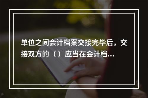 单位之间会计档案交接完毕后，交接双方的（ ）应当在会计档案移