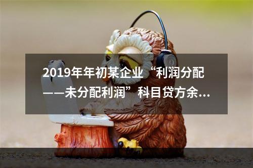 2019年年初某企业“利润分配——未分配利润”科目贷方余额为