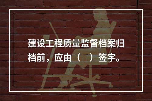 建设工程质量监督档案归档前，应由（　）签字。