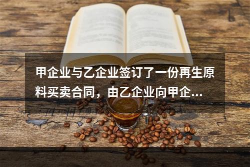 甲企业与乙企业签订了一份再生原料买卖合同，由乙企业向甲企业供