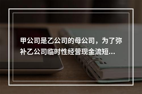 甲公司是乙公司的母公司，为了弥补乙公司临时性经营现金流短缺，