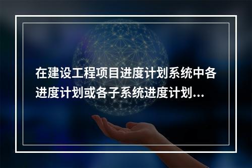 在建设工程项目进度计划系统中各进度计划或各子系统进度计划编制