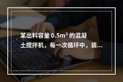 某出料容量 0.5m³ 的混凝土搅拌机，每一次循环中，装料、