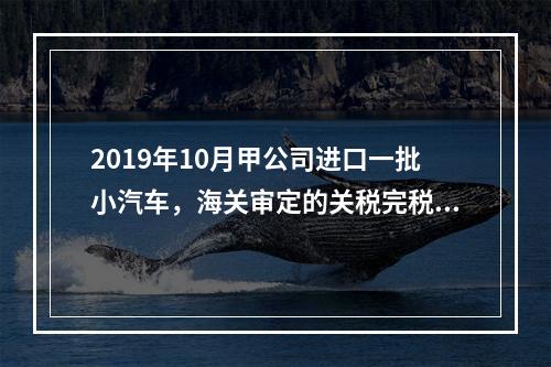 2019年10月甲公司进口一批小汽车，海关审定的关税完税价格