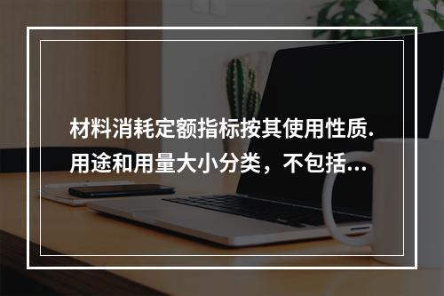 材料消耗定额指标按其使用性质.用途和用量大小分类，不包括下列