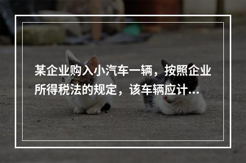 某企业购入小汽车一辆，按照企业所得税法的规定，该车辆应计算折