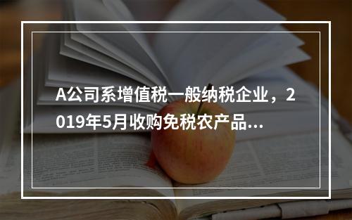 A公司系增值税一般纳税企业，2019年5月收购免税农产品一批