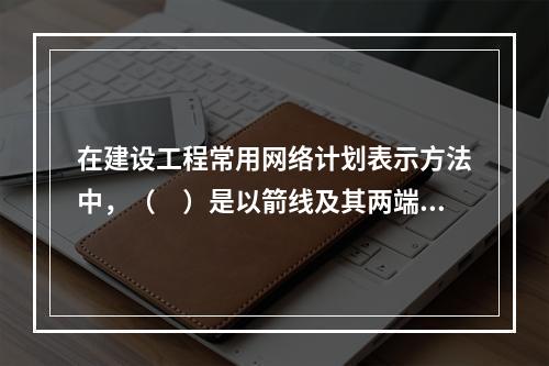 在建设工程常用网络计划表示方法中，（　）是以箭线及其两端节点