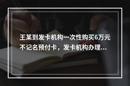 王某到发卡机构一次性购买6万元不记名预付卡，发卡机构办理该业