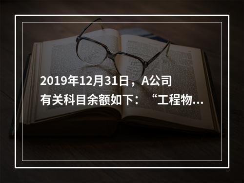 2019年12月31日，A公司有关科目余额如下：“工程物资”