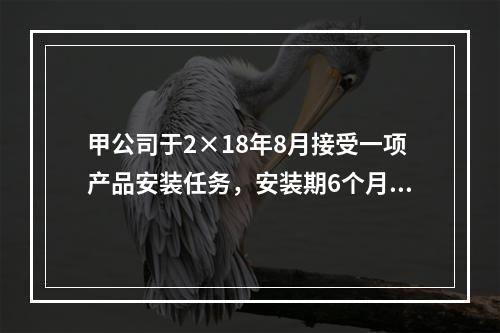 甲公司于2×18年8月接受一项产品安装任务，安装期6个月，合