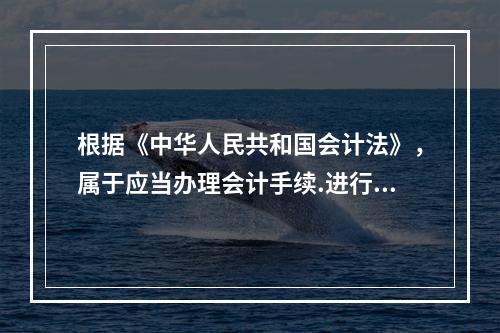 根据《中华人民共和国会计法》，属于应当办理会计手续.进行会计