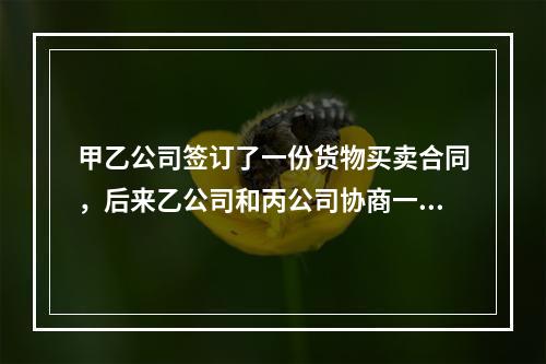 甲乙公司签订了一份货物买卖合同，后来乙公司和丙公司协商一致将