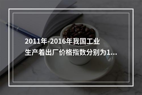 2011年-2016年我国工业生产着出厂价格指数分别为106