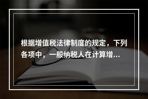 根据增值税法律制度的规定，下列各项中，一般纳税人在计算增值税