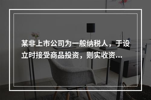 某非上市公司为一般纳税人，于设立时接受商品投资，则实收资本的