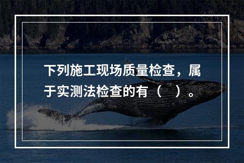 下列施工现场质量检查，属于实测法检查的有（　）。