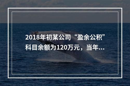 2018年初某公司“盈余公积”科目余额为120万元，当年实现