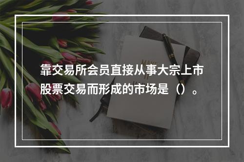 靠交易所会员直接从事大宗上市股票交易而形成的市场是（）。