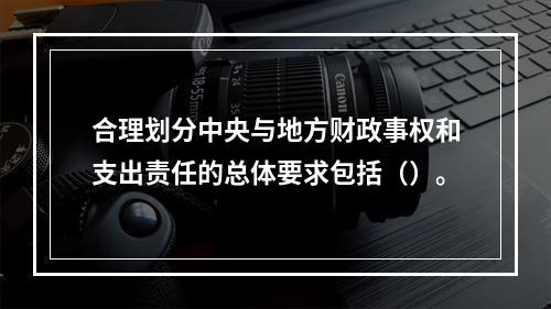 合理划分中央与地方财政事权和支出责任的总体要求包括（）。