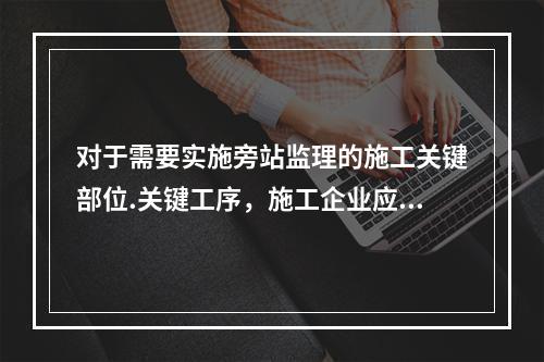 对于需要实施旁站监理的施工关键部位.关键工序，施工企业应在进