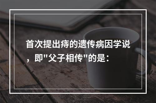 首次提出痔的遗传病因学说，即