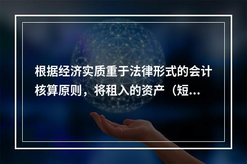 根据经济实质重于法律形式的会计核算原则，将租入的资产（短期租