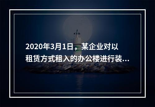 2020年3月1日，某企业对以租赁方式租入的办公楼进行装修，