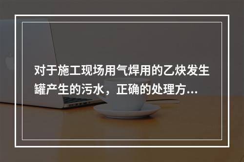 对于施工现场用气焊用的乙炔发生罐产生的污水，正确的处理方式是