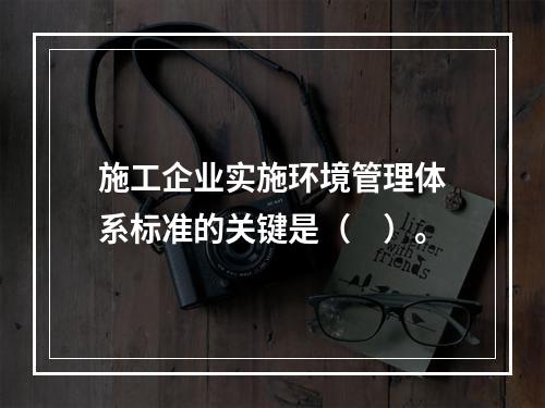 施工企业实施环境管理体系标准的关键是（　）。