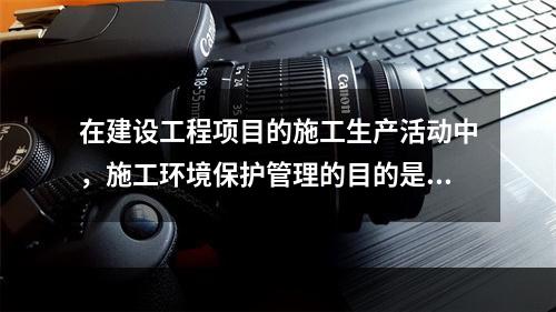 在建设工程项目的施工生产活动中，施工环境保护管理的目的是（　