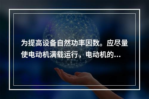 为提高设备自然功率因数。应尽量使电动机满载运行，电动机的效率