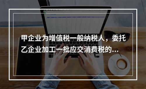 甲企业为增值税一般纳税人，委托乙企业加工一批应交消费税的W材