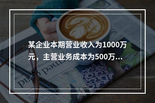 某企业本期营业收入为1000万元，主营业务成本为500万元，