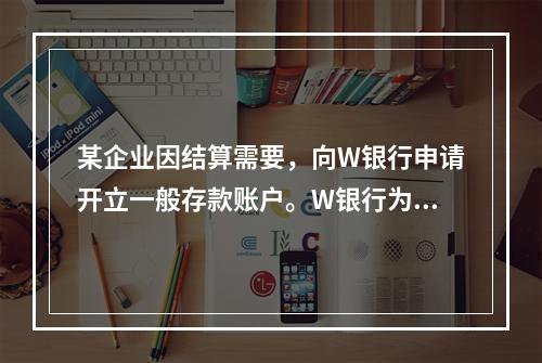 某企业因结算需要，向W银行申请开立一般存款账户。W银行为该账