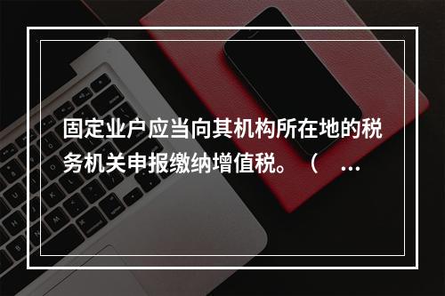 固定业户应当向其机构所在地的税务机关申报缴纳增值税。（　）