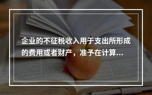 企业的不征税收入用于支出所形成的费用或者财产，准予在计算应纳