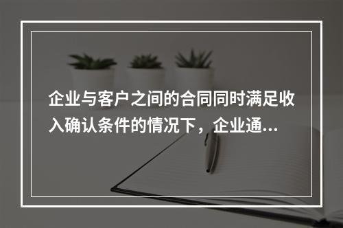 企业与客户之间的合同同时满足收入确认条件的情况下，企业通常应