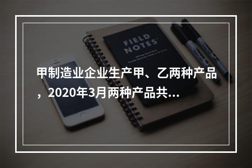 甲制造业企业生产甲、乙两种产品，2020年3月两种产品共同耗