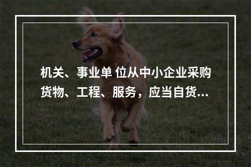 机关、事业单 位从中小企业采购货物、工程、服务，应当自货物、