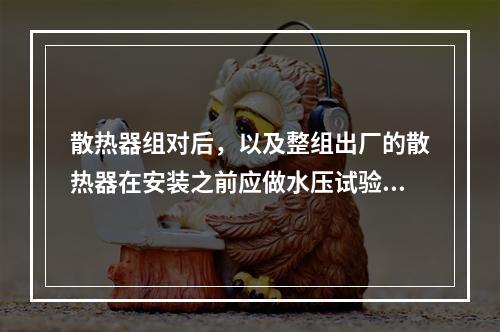 散热器组对后，以及整组出厂的散热器在安装之前应做水压试验。试